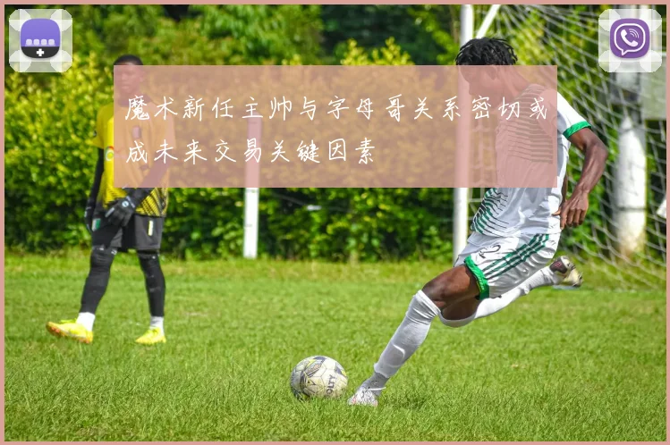 魔术新任主帅与字母哥关系密切或成未来交易关键因素