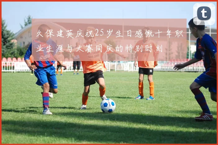久保建英庆祝25岁生日感慨十年职业生涯与大赛同庆的特别时刻