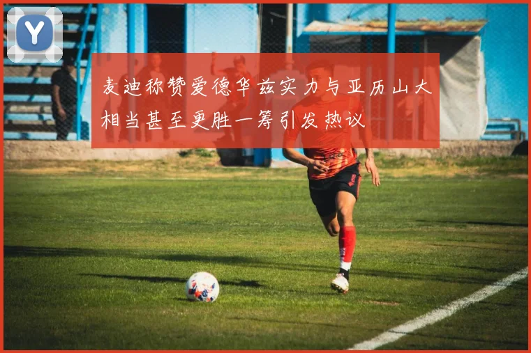 麦迪称赞爱德华兹实力与亚历山大相当甚至更胜一筹引发热议
