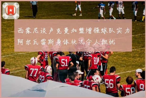 西蒙尼谈卢克曼加盟增强球队实力阿尔瓦雷斯身体状况令人担忧