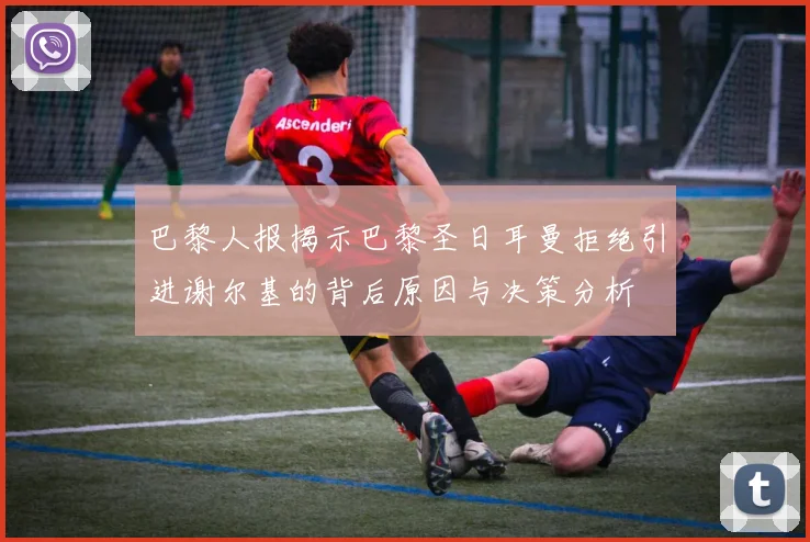 巴黎人报揭示巴黎圣日耳曼拒绝引进谢尔基的背后原因与决策分析