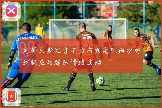 史蒂文斯坦言不为布朗离队辩护将积极应对球队情绪波动