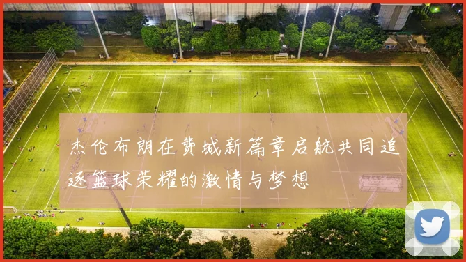 杰伦布朗在费城新篇章启航共同追逐篮球荣耀的激情与梦想