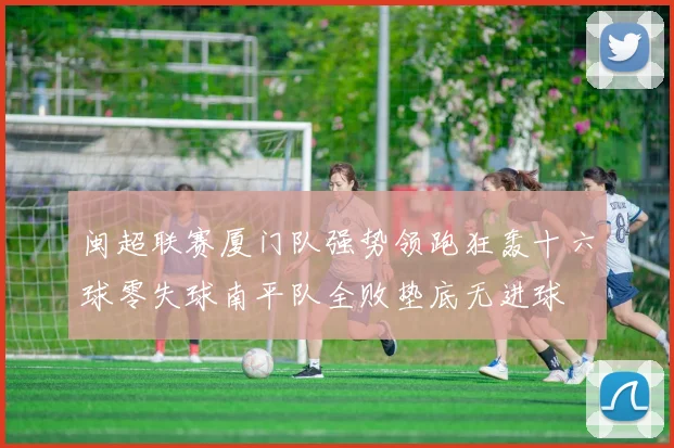 闽超联赛厦门队强势领跑狂轰十六球零失球南平队全败垫底无进球