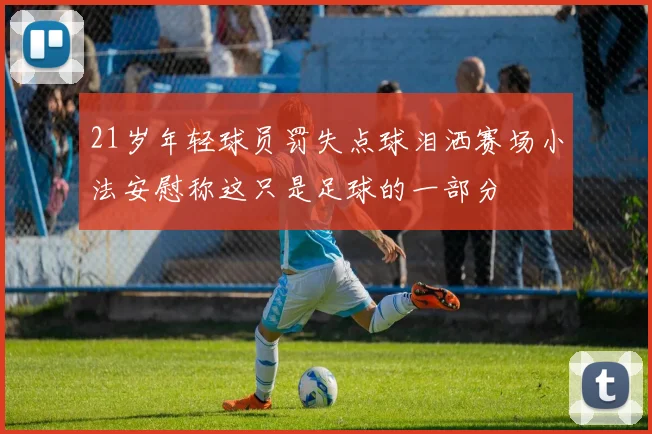 21岁年轻球员罚失点球泪洒赛场小法安慰称这只是足球的一部分