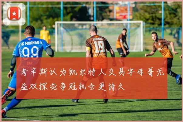 考辛斯认为凯尔特人交易字母哥无益双探花争冠机会更持久