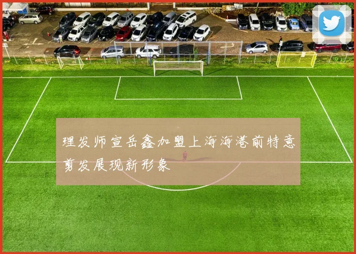理发师宣岳鑫加盟上海海港前特意剪发展现新形象